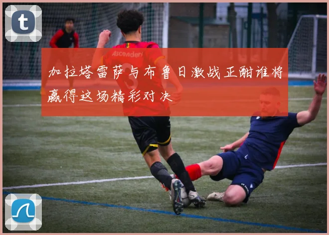 加拉塔雷萨与布鲁日激战正酣谁将赢得这场精彩对决
