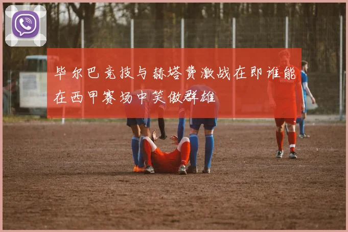毕尔巴竞技与赫塔费激战在即谁能在西甲赛场中笑傲群雄