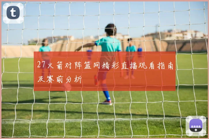 27火箭对阵篮网精彩直播观看指南及赛前分析