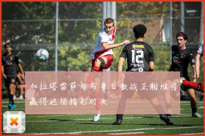 加拉塔雷萨与布鲁日激战正酣谁将赢得这场精彩对决