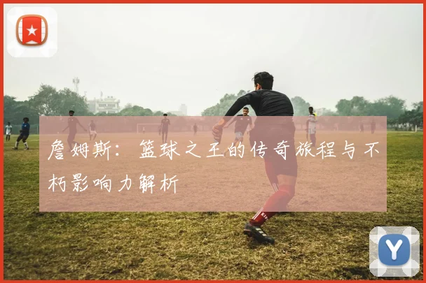 詹姆斯：篮球之王的传奇旅程与不朽影响力解析