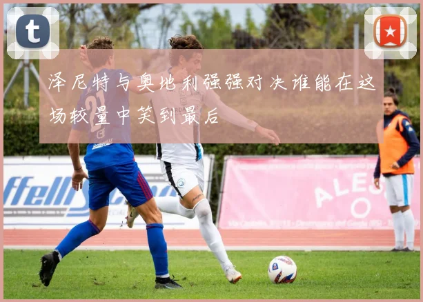 泽尼特与奥地利强强对决谁能在这场较量中笑到最后