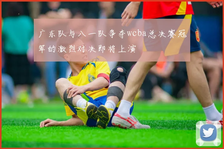 广东队与八一队争夺wcba总决赛冠军的激烈对决即将上演