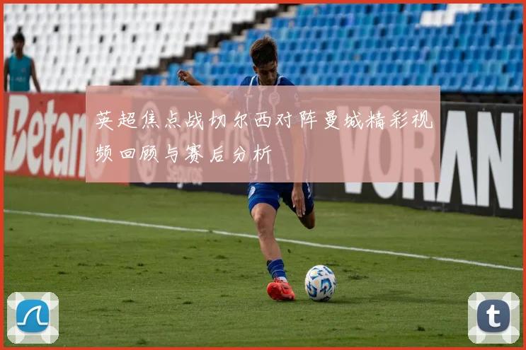 英超焦点战切尔西对阵曼城精彩视频回顾与赛后分析